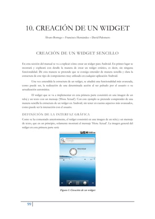 99
10. CREACIÓN DE UN WIDGET
Álvaro Borrego – Francisco Hernández – David Palomero
CREACIÓN DE UN WIDGET SENCILLO
En esta sección del manual se va a explicar cómo crear un widget para Android. En primer lugar se
mostrará y explicará con detalle la manera de crear un widget estático, es decir, sin ninguna
funcionalidad. De esta manera se pretende que se consiga entender de manera sencilla y clara la
estructura de este tipo de componentes muy utilizado en cualquier aplicación Android.
Una vez entendida la estructura de un widget, se añadirá una funcionalidad más avanzada,
como puede ser, la realización de una determinada acción al ser pulsado por el usuario o su
actualización automática.
El widget que se va a implementar en esta primera parte consistirá en una imagen de un
reloj y un texto con un mensaje (‘Hora Actual’). Con este ejemplo se pretende comprender de una
manera sencilla la estructura de un widget en Android, sin tener en cuenta aspectos más avanzados,
como puede ser la interacción con el usuario.
DEFINICIÓN DE LA INTERFAZ GRÁFICA
Como se ha comentado anteriormente, el widget consistirá en una imagen de un reloj y un mensaje
de texto, que en un principio, solamente mostrará el mensaje ‘Hora Actual’. La imagen general del
widget en esta primera parte será:
Figura 1. Creación de un widget
 