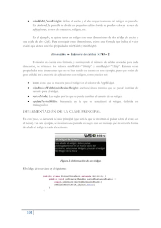 101
x minWidth/minHeight: define el ancho y el alto respectivamente del widget en pantalla.
En Android, la pantalla se divide en pequeñas celdas donde se pueden colocar iconos de
aplicaciones, iconos de contactos, widgets, etc.
En el ejemplo, se quiere tener un widget con unas dimensiones de dos celdas de ancho y
una celda de alto (2x1). Para conseguir estas dimensiones, existe una fórmula que indica el valor
exacto que deben tener las propiedades minWidth y minHeight:
Teniendo en cuenta esta fórmula, y sustituyendo el número de celdas deseadas para cada
dimensión, se obtienen los valores minWidth=”146dip” y minHeight=”72dip”. Existen otras
propiedades muy interesantes que no se han tenido en cuenta en este ejemplo, pero que serían de
gran utilidad en la mayoría de aplicaciones con widgets, como pueden ser:
x icon: icono que se muestra para el widget en el selector de AppWidget.
x minResizeWidth/minResizeHeight: anchura/altura mínima que se puede cambiar de
tamaño para el widget.
x resizeMode: Las reglas por las que se puede cambiar el tamaño de un widget.
x updatePeriodMillis: frecuencia en la que se actualizará el widget, definida en
milisegundos.
IMPLEMENTACIÓN DE LA CLASE PRINCIPAL
En este paso, se declarará la clase principal (que será la que se mostrará al pulsar sobre el icono en
el menú). En este ejemplo, se mostrará una pantalla en negro con un mensaje que mostrará la forma
de añadir el widget creado al escritorio.
Figura 2. Información de un widget
El código de esta clase es el siguiente:
 