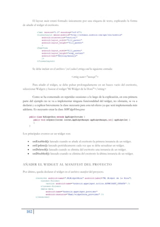 102
El layout main estará formado únicamente por una etiqueta de texto, explicando la forma
de añadir el widget al escritorio.
Se debe incluir en el archivo resvaluesstrings.xml la siguiente entrada:
<string name="mensaje">
Para añadir el widget, se debe pulsar prolongadamente en un hueco vacío del escritorio,
seleccionar Widgets y buscar el widget 'Mi Widget de la Hora'"</string>
Como se ha comentado en repetidas ocasiones a lo largo de la explicación, en esta primera
parte del ejemplo no se va a implementar ninguna funcionalidad del widget, no obstante, se va a
declarar y a explicar brevemente la clase necesaria para esta tal efecto ya que será implementada más
adelante. Es necesario crear la clase MiWidgetHora.java:
Los principales eventos en un widget son:
x onEnabled(): lanzado cuando se añade al escritorio la primera instancia de un widget.
x onUpdate(): lanzado periódicamente cada vez que se debe actualizar un widget.
x onDeleted(): lanzado cuando se elimina del escritorio una instancia de un widget.
x onDisabled(): lanzado cuando se elimina del escritorio la última instancia de un widget.
AÑADIR EL WIDGET AL MANIFEST DEL PROYECTO
Por último, queda declarar el widget en el archivo manifest del proyecto.
 