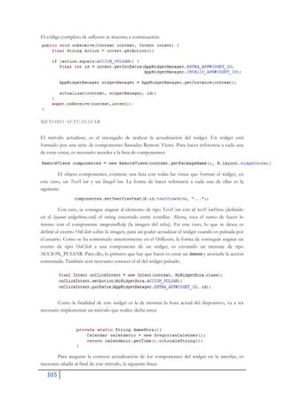 105
El código completo de onReceive se muestra a continuación:
MÉTODO ACTUALIZAR
El método actualizar, es el encargado de realizar la actualización del widget. Un widget está
formado por una serie de componentes llamadas Remote Views. Para hacer referencia a cada una
de estas vistas, es necesario acceder a la lista de componentes:
El objeto componentes, contiene una lista con todas las vistas que forman el widget, en
este caso, un TextView y un ImageView. La forma de hacer referencia a cada una de ellas es la
siguiente:
Con esto, se consigue asignar al elemento de tipo TextView con id textViewHora (definido
en el layaout widgethora.xml) el string encerrado entre comillas. Ahora, toca el turno de hacer lo
mismo con el componente imageviewReloj (la imagen del reloj). En este caso, lo que se desea es
definir el evento OnClick sobre la imagen, para así poder actualizar el widget cuando es pulsada por
el usuario. Como se ha comentado anteriormente en el OnReceive, la forma de conseguir asignar un
evento de tipo OnClick a una componente de un widget, es enviando un mensaje de tipo
ACCION_PULSAR. Para ello, lo primero que hay que hacer es crear un intent y asociarle la acción
comentada. También será necesario conocer el id del widget pulsado.
Como la finalidad de este widget es la de mostrar la hora actual del dispositivo, va a ser
necesario implementar un método que realice dicha tarea:
Para asegurar la correcta actualización de los componentes del widget en la interfaz, es
necesario añadir al final de este método, la siguiente línea:
 