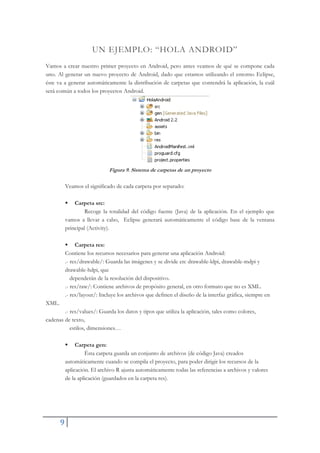 9
UN EJEMPLO: “HOLA ANDROID”
Vamos a crear nuestro primer proyecto en Android, pero antes veamos de qué se compone cada
uno. Al generar un nuevo proyecto de Android, dado que estamos utilizando el entorno Eclipse,
éste va a generar automáticamente la distribución de carpetas que contendrá la aplicación, la cuál
será común a todos los proyectos Android.
Figura 9. Sistema de carpetas de un proyecto
Veamos el significado de cada carpeta por separado:
ƒ Carpeta src:
Recoge la totalidad del código fuente (Java) de la aplicación. En el ejemplo que
vamos a llevar a cabo, Eclipse generará automáticamente el código base de la ventana
principal (Activity).
ƒ Carpeta res:
Contiene los recursos necesarios para generar una aplicación Android:
.- res/drawable/: Guarda las imágenes y se divide en: drawable-ldpi, drawable-mdpi y
drawable-hdpi, que
dependerán de la resolución del dispositivo.
.- res/raw/: Contiene archivos de propósito general, en otro formato que no es XML.
.- res/layout/: Incluye los archivos que definen el diseño de la interfaz gráfica, siempre en
XML.
.- res/values/: Guarda los datos y tipos que utiliza la aplicación, tales como colores,
cadenas de texto,
estilos, dimensiones…
ƒ Carpeta gen:
Ésta carpeta guarda un conjunto de archivos (de código Java) creados
automáticamente cuando se compila el proyecto, para poder dirigir los recursos de la
aplicación. El archivo R ajusta automáticamente todas las referencias a archivos y valores
de la aplicación (guardados en la carpeta res).
 