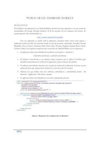 109
PUBLICAR EN ANDROID MARKET
REQUISITOS
Para publicar una aplicación en el Android Market, primero hay que registrarse con una cuenta de
desarrollador de Google (Google Checkout 25 $) de acuerdo con los términos del servicio. Se
puede registrar como desarrollador en:
http://market.android.com/publish
Una vez registrado, se puede subir la aplicación, actualizar tantas veces como quiera, y
publicarla cuando esté lista. Es necesario residir en uno de los países soportados: Australia, Austria,
República Checa, Francia, Alemania, Italia, Países bajos, Polonia, Singapur, España, Reino Unido,
Estados Unidos. Los requisitos impuestos por el servidor de Android Market son los siguientes:
1. La aplicación debe tener definidos dos atributos en el archivo <manifest>:
Android:versionCode y android:versionName
2. El atributo versionCode es un número entero creciente que lo utiliza el servidor para
identificar internamente la versión de la aplicación y para el manejo de cambios.
3. El atributo versionName muestra a los usuarios la versión de la aplicación. Consiste en una
cadena de texto que representa la versión tal y como la verán los usuarios.
4. Además, hay que definir otros dos atributos, android:icon y android:label, dentro del
elemento <application> del archivo manifest.
5. La aplicación debe estar firmada con una clave criptografica privada
Figura 3. Requisitos de configuración en Manifiest
 