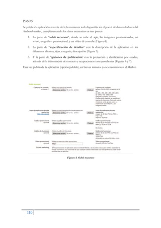 110
PASOS
Se publica la aplicación a través de la herramienta web disponible en el portal de desarrolladores del
Android market, cumplimentando los datos necesarios en tres partes:
1. La parte de “subir recursos“, donde se sube el .apk, las imágenes promocionales, un
icono, un gráfico promocional, y un video de youtube (Figura 4).
2. La parte de “especificación de detalles” con la descripción de la aplicación en los
diferentes idiomas, tipo, categoría, descripción (Figura 5).
3. Y la parte de ‘opciones de publicación’ con la protección y clasificación por edades,
además de la información de contacto y aceptaciones correspondientes (Figuras 6 y 7).
Una vez publicada la aplicación (opción publish), en breves minutos ya se encontrará en el Market.
Figura 4. Subir recursos
 