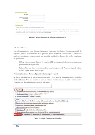 112
Figura 7. Almacenamiento de información de contacto
FIRMA DIGITAL
Las aplicaciones deben estar firmadas digitalmente para poder distribuirse. Esto es una medida de
seguridad, así solo el desarrollador de la aplicación puede modificarla y actualizarla. El certificador
puede ser autofirmado, no es necesaria una autoridad certificadora. Existen dos modos para firmar
las aplicaciones:
- Debug: mientras desarrollamos. El plug-in ADT se encarga de la firma automáticamente,
gestionando claves generadas.
- Release: Crea una clave proporcionando el usuario un password. Para esto se puede utilizar
el ADT export wizard desde eclipse.
Firmar aplicaciones desde eclipse a través de export wizard:
Se abre la aplicación que se quiere firmar con eclipse, y en el árbol de directorios se abre el archivo
AndroidManifest. Una vez abierto, se abre la primera pestaña llamada Manifest y en la sección
Exporting hay dos opciones para firmar la aplicación.
Figura 8. Sección Exporting de Manifiest
 