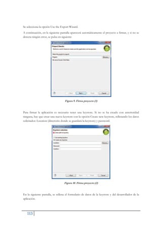 113
Se selecciona la opción Use the Export Wizard.
A continuación, en la siguiente pantalla aparecerá automáticamente el proyecto a firmar, y si no se
detecta ningún error, se pulsa en siguiente
Figura 9. Firma proyecto (1)
Para firmar la aplicación es necesario tener una keystore. Si no se ha creado con anterioridad
ninguna, hay que crear una nueva keystore con la opción Create new keystore, rellenando los datos
solicitados: Location (directorio donde se guardará la keystore) y password.
Figura 10. Firma proyecto (2)
En la siguiente pantalla, se rellena el formulario de datos de la keystore y del desarrollador de la
aplicación.
 