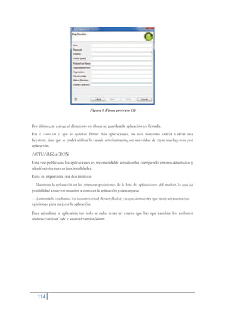 114
Figura 9. Firma proyecto (3)
Por último, se escoge el directorio en el que se guardara la aplicación ya firmada.
En el caso en el que se quieran firmar más aplicaciones, no será necesario volver a crear una
keystore, sino que se podrá utilizar la creada anteriormente, sin necesidad de crear una keystore por
aplicación.
ACTUALIZACION
Una vez publicadas las aplicaciones es recomendable actualizarlas corrigiendo errores detectados y
añadiéndolas nuevas funcionalidades.
Esto en importante por dos motivos:
- Mantiene la aplicación en las primeras posiciones de la lista de aplicaciones del market, lo que da
posibilidad a nuevos usuarios a conocer la aplicación y descargarla.
- Aumenta la confianza los usuarios en el desarrollador, ya que demuestra que tiene en cuenta sus
opiniones para mejorar la aplicación.
Para actualizar la aplicación tan solo se debe tener en cuenta que hay que cambiar los atributos
android:versionCode y android:versionName.
 
