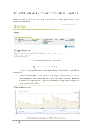 115
EL ANDROID MARKET PARA DESARROLLADORES
Cuando se accede al Market con una cuenta de desarrollador, se tienen opciones acerca de las
aplicaciones desarrolladas.
Figura 10. Acceso al Market de Android
La Figura 10 muestra dicho acceso. Algunas características y funcionalidades se describen a
continuación.
1. Listado de aplicaciones: Muestra el número de descargas de cada aplicación, así como el
número de descargas activas, que será el número más importante, ya que indica la cantidad
de personas que tienen instalada la aplicación (importante si tiene publicidad la aplicación
porque aumentará el beneficio).
Figura 11. Cargas y descargas sobre las instalaciones activas
 