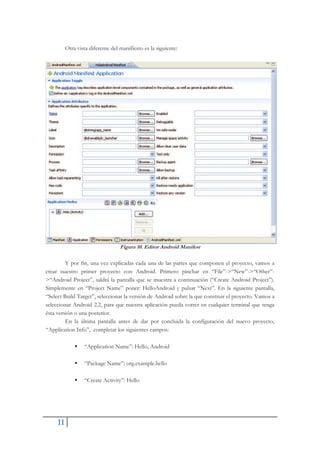 11
Otra vista diferente del manifiesto es la siguiente:
Figura 10. Editor Android Manifest
Y por fin, una vez explicadas cada una de las partes que componen el proyecto, vamos a
crear nuestro primer proyecto con Android. Primero pinchar en “File”->“New”->“Other”-
>“Android Project”, saldrá la pantalla que se muestra a continuación (“Create Android Project”).
Simplemente en “Project Name” poner: HelloAndroid y pulsar “Next”. En la siguiente pantalla,
“Select Build Target”, seleccionar la versión de Android sobre la que construir el proyecto. Vamos a
seleccionar Android 2.2, para que nuestra aplicación pueda correr en cualquier terminal que tenga
ésta versión o una posterior.
En la última pantalla antes de dar por concluida la configuración del nuevo proyecto,
“Application Info”, completar los siguientes campos:
ƒ “Application Name”: Hello, Android
ƒ “Package Name”: org.example.hello
ƒ “Create Activity”: Hello
 