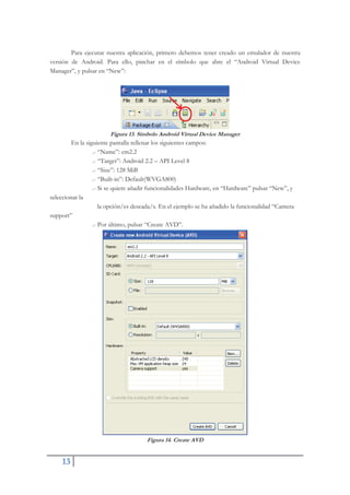 13
Para ejecutar nuestra aplicación, primero debemos tener creado un emulador de nuestra
versión de Android. Para ello, pinchar en el símbolo que abre el “Android Virtual Device
Manager”, y pulsar en “New”:
Figura 13. Símbolo Android Virtual Device Manager
En la siguiente pantalla rellenar los siguientes campos:
.- “Name”: em2.2
.- “Target”: Android 2.2 – API Level 8
.- “Size”: 128 MiB
.- “Built-in”: Default(WVGA800)
.- Si se quiere añadir funcionalidades Hardware, en “Hardware” pulsar “New”, y
seleccionar la
la opción/es deseada/s. En el ejemplo se ha añadido la funcionalidad “Camera
support”
.- Por último, pulsar “Create AVD”.
Figura 14. Create AVD
 