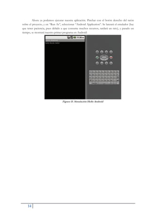 14
Ahora ya podemos ejecutar nuestra aplicación. Pinchar con el botón derecho del ratón
sobre el proyecto, y en “Run As”, seleccionar “Android Application”. Se lanzará el emulador (hay
que tener paciencia, pues debido a que consume muchos recursos, tardará un rato), y pasado un
tiempo, se mostrará nuestro primer programa en Android:
Figura 15. Simulación Hello Android
 