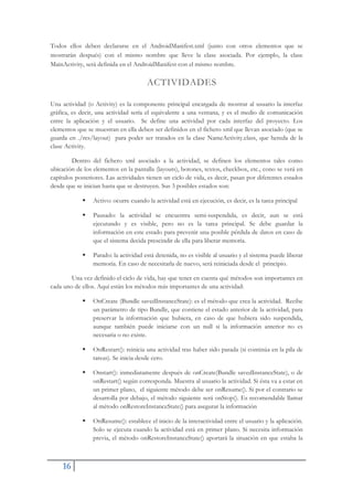 16
Todos ellos deben declararse en el AndroidManifest.xml (junto con otros elementos que se
mostrarán después) con el mismo nombre que lleve la clase asociada. Por ejemplo, la clase
MainActivity, será definida en el AndroidManifest con el mismo nombre.
ACTIVIDADES
Una actividad (o Activity) es la componente principal encargada de mostrar al usuario la interfaz
gráfica, es decir, una actividad sería el equivalente a una ventana, y es el medio de comunicación
entre la aplicación y el usuario. Se define una actividad por cada interfaz del proyecto. Los
elementos que se muestran en ella deben ser definidos en el fichero xml que llevan asociado (que se
guarda en ./res/layout) para poder ser tratados en la clase NameActivity.class, que hereda de la
clase Activity.
Dentro del fichero xml asociado a la actividad, se definen los elementos tales como
ubicación de los elementos en la pantalla (layouts), botones, textos, checkbox, etc., cono se verá en
capítulos posteriores. Las actividades tienen un ciclo de vida, es decir, pasan por diferentes estados
desde que se inician hasta que se destruyen. Sus 3 posibles estados son:
ƒ Activo: ocurre cuando la actividad está en ejecución, es decir, es la tarea principal
ƒ Pausado: la actividad se encuentra semi-suspendida, es decir, aun se está
ejecutando y es visible, pero no es la tarea principal. Se debe guardar la
información en este estado para prevenir una posible pérdida de datos en caso de
que el sistema decida prescindir de ella para liberar memoria.
ƒ Parado: la actividad está detenida, no es visible al usuario y el sistema puede liberar
memoria. En caso de necesitarla de nuevo, será reiniciada desde el principio.
Una vez definido el ciclo de vida, hay que tener en cuenta qué métodos son importantes en
cada uno de ellos. Aquí están los métodos más importantes de una actividad:
ƒ OnCreate (Bundle savedInstanceState): es el método que crea la actividad. Recibe
un parámetro de tipo Bundle, que contiene el estado anterior de la actividad, para
preservar la información que hubiera, en caso de que hubiera sido suspendida,
aunque también puede iniciarse con un null si la información anterior no es
necesaria o no existe.
ƒ OnRestart(): reinicia una actividad tras haber sido parada (si continúa en la pila de
tareas). Se inicia desde cero.
ƒ Onstart(): inmediatamente después de onCreate(Bundle savedInstanceState), o de
onRestart() según corresponda. Muestra al usuario la actividad. Si ésta va a estar en
un primer plano, el siguiente método debe ser onResume(). Si por el contrario se
desarrolla por debajo, el método siguiente será onStop(). Es recomendable llamar
al método onRestoreInstanceState() para asegurar la información
ƒ OnResume(): establece el inicio de la interactividad entre el usuario y la aplicación.
Solo se ejecuta cuando la actividad está en primer plano. Si necesita información
previa, el método onRestoreInstanceState() aportará la situación en que estaba la
 