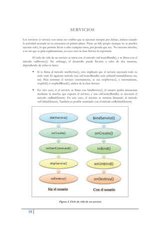 18
SERVICIOS
Los servicios (o service) son tareas no visibles que se ejecutan siempre por debajo, incluso cuando
la actividad asociada no se encuentra en primer plano. Tiene un hilo propio (aunque no se pueden
ejecutar solo), lo que permite llevar a cabo cualquier tarea, por pesada que sea. No necesita interfaz,
a no ser que se pida explícitamente, en cuyo caso la clase Service la exportaría.
El ciclo de vida de un servicio se inicia con el método onCreate(Bundle), y se libera con el
método onDestroy(). Sin embargo, el desarrollo puede llevarse a cabo de dos maneras,
dependiendo de cómo se lance:
ƒ Si se llama al método startService(), esto implicará que el servicio ejecutará todo su
ciclo vital. El siguiente método tras onCreate(Bundle) será onStartComand(Intent, int,
int). Para terminar el servicio externamente, se usa stopService(), e internamente,
stopSelf() ó stopSelfResult(), ambos de la clase Service.
ƒ En otro caso, si el servicio se llama con bindService(), el usuario podrá interactuar
mediante la interfaz que exporta el servicio, y tras onCreate(Bundle) se ejecutará el
método onBind(Intent). En este caso, el servicio se termina llamando al método
onUnbind(Intent). También es posible reiniciarlo con el método onRebind(Intent).
Figura 3. Ciclo de vida de un servicio
 