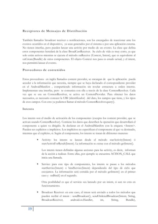 19
Receptores de Mensajes de Distribución
También llamados broadcast receiver o notificaciones, son los encargados de reaccionar ante los
eventos ocurridos en el dispositivo, ya sean generados por el sistema o por una aplicación externa.
No tienen interfaz, pero pueden lanzar una activity por medio de un evento. La clase que defina
estos componentes heredará de la clase BroadCastReceiver. Su ciclo de vida es muy corto, ya que
solo están activos mientras se ejecuta el método onReceive (Context, Intent), que es equivalente al
onCreate(Bundle) de otros componentes. El objeto Context nos pasa es estado actual, y el intent,
nos permitirá lanzar el evento.
Proveedores de contenidos
Estos proveedores en inglés llamados content provider, se encargan de que la aplicación pueda
acceder a la información que necesita, siempre que se haya declarado el correspondiente provider
en el AndroidManifest , compartiendo información sin revelar estructura u orden interno.
Implementan una interfaz, pero se comunica con ella a través de la clase ContentResolver. Cada
vez que se usa un ContentResolver, se activa un ContentProvider. Para obtener los datos
necesarios, es necesario conocer la URI (identificador) del dato, los campos que tiene, y los tipos
de esos campos. Con esto ya podemos llamar al método ContentResolver.query().
Intents
Los intents son el medio de activación de los componentes (excepto los content provider, que se
activan usando ContentResolver). Contiene los datos que describen la operación que desarrollará el
componente a quien va dirigido. Se declaran en el AndroidManifets con la etiqueta <Intent>.
Pueden ser explícitos o implícitos. Los implícitos no especifican el componente al que va destinado,
mientras que el explícito, si. Según el componente, los intents se tratan de diferentes maneras:
ƒ Activity: los intents se lanzan desde el método starActivity(Intent) ó
startActivitForResult(Intent). La información se extrae con el método getIntent().
Los intents tienen definidas algunas acciones para las activity, es decir, informan
de la acción a realizar. Entre ellas, por ejemplo se encuentra ACTION_CALL que
inicia una llamada.
ƒ Service: para este tipo de componentes, los intents se pasan a los métodos
startService(Intent) o bindService(Intent) dependiendo del tipo de ciclo que
escojamos. La información será extraída por el método getIntent() en el primer
caso y onBind() en el segundo.
Otra posibilidad es que el servicio sea lanzado por un intent, si aun no esta en
funcionamiento.
ƒ Broadcast Receiver: en este caso, el intent será enviado a todos los métodos que
pueden recibir el intent : sendBroadcast(), sendOrderedBroadcast(Intent, String,
BroadcastReceiver, android.os.Handler, int, String, Bundle),
 
