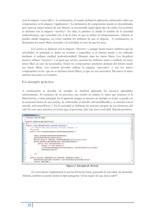 21
(con la etiqueta <uses-sdk>). A continuación, el usuario definirá la aplicación, incluyendo todos sus
componentes en la etiqueta <application>. La declaración de componentes puede ser desordenada,
pero para un mejor manejo de este fichero, se recomienda seguir algún tipo de orden. Las activities
se declaran con la etiqueta <activity>. En ellas, lo primero es añadir el nombre de la actividad
(android:name), que coincidirá con el de la clase en que se define el comportamiento. Además se
pueden añadir imágenes, así como cambiar los atributos de que se dispone. A continuación, se
declararían los intent filters asociados a la actividad, en caso de que los haya.
Los service se declaran con la etiqueta <Service> y aunque tienen menos atributos que las
actividades, lo principal es darles un nombre y especificar si el sistema puede o no utilizarlo
mediante el atributo enabled (android:enabled). Después irían los intent filters. Los broadcast
receiver utilizan <receiver> y al igual que service, necesita los atributos name y enabled, así como
intent filter en caso de necesitarlos. Todos los componentes anteriores declaran del mismo modo
sus intent filters. Los content provider utilizan la etiqueta <provider> y son los únicos
componentes en los que no se declaran intent filters, ya que no son necesarios. De nuevo el único
atributo necesario es el nombre.
Un ejemplo práctico
A continuación se describe un ejemplo en Android aplicando los recursos aprendidos
anteriormente. Al comienzo de un proyecto, tras crearlo en eclipse, lo único que tenemos es la
MainActivity, o clase principal. En la siguiente imagen se muestra un ejemplo en el que se puede ver
la estructura básica de una activity. Se sobrescribe el método onCreate(Bundle) y se muestra con el
método setContentView( ). En la actividad se definirán las acciones propias de los elementos del
xml. En este caso, tenemos un botón que, al presionar, abre una nueva actividad llamada producto.
Figura 5. Ejemplo de Activity
Es conveniente implementar la acción del botón back, pausando la actividad, sin destruirla.
Además, también se puede incluir la típica pregunta “¿Está seguro de que desea salir?”:
 