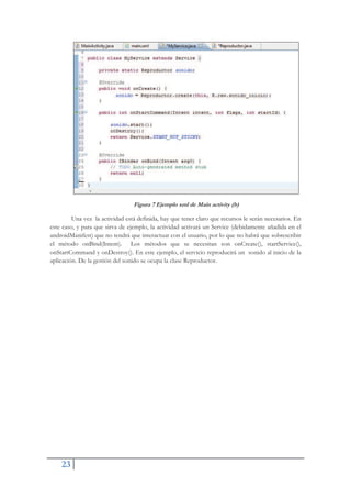 23
Figura 7 Ejemplo xml de Main activity (b)
Una vez la actividad está definida, hay que tener claro que recursos le serán necesarios. En
este caso, y para que sirva de ejemplo, la actividad activará un Service (debidamente añadida en el
androidManifest) que no tendrá que interactuar con el usuario, por lo que no habrá que sobrescribir
el método onBind(Intent). Los métodos que se necesitan son onCreate(), startService(),
onStartCommand y onDestroy(). En este ejemplo, el servicio reproducirá un sonido al inicio de la
aplicación. De la gestión del sonido se ocupa la clase Reproductor.
 