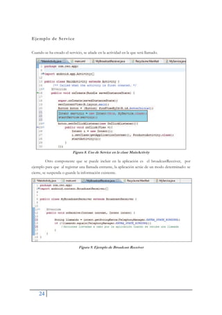 24
Ejemplo de Service
Cuando se ha creado el servicio, se añade en la actividad en la que será llamado.
Figura 8. Uso de Service en la clase MainActivity
Otro componente que se puede incluir en la aplicación es el broadcastReceiver, por
ejemplo para que al registrar una llamada entrante, la aplicación actúe de un modo determinado: se
cierre, se suspenda o guarde la información existente.
Figura 9. Ejemplo de Broadcast Receiver
 