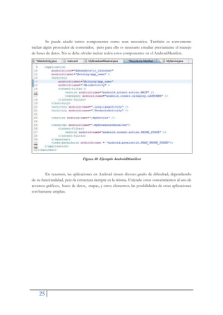 25
Se puede añadir tantos componentes como sean necesarios. También es conveniente
incluir algún proveedor de contenidos, pero para ello es necesario estudiar previamente el manejo
de bases de datos. No se debe olvidar incluir todos estos componentes en el AndroidManifest.
Figura 10. Ejemplo AndroidManifest
En resumen, las aplicaciones en Android tienen diverso grado de dificultad, dependiendo
de su funcionalidad, pero la estructura siempre es la misma. Uniendo estos conocimientos al uso de
recursos gráficos, bases de datos, mapas, y otros elementos, las posibilidades de estas aplicaciones
son bastante amplias.
 