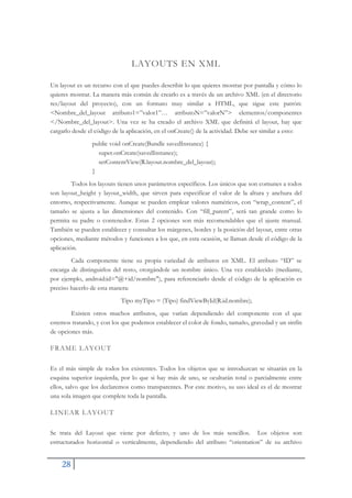 28
LAYOUTS EN XML
Un layout es un recurso con el que puedes describir lo que quieres mostrar por pantalla y cómo lo
quieres mostrar. La manera más común de crearlo es a través de un archivo XML (en el directorio
res/layout del proyecto), con un formato muy similar a HTML, que sigue este patrón:
<Nombre_del_layout atributo1=”valor1”… atributoN=”valorN”> elementos/componentes
</Nombre_del_layout>. Una vez se ha creado el archivo XML que definirá el layout, hay que
cargarlo desde el código de la aplicación, en el onCreate() de la actividad. Debe ser similar a esto:
public void onCreate(Bundle savedInstance) {
super.onCreate(savedInstance);
setContentView(R.layout.nombre_del_layout);
}
Todos los layouts tienen unos parámetros específicos. Los únicos que son comunes a todos
son layout_height y layout_width, que sirven para especificar el valor de la altura y anchura del
entorno, respectivamente. Aunque se pueden emplear valores numéricos, con “wrap_content”, el
tamaño se ajusta a las dimensiones del contenido. Con “fill_parent”, será tan grande como lo
permita su padre o contenedor. Estas 2 opciones son más recomendables que el ajuste manual.
También se pueden establecer y consultar los márgenes, bordes y la posición del layout, entre otras
opciones, mediante métodos y funciones a los que, en esta ocasión, se llaman desde el código de la
aplicación.
Cada componente tiene su propia variedad de atributos en XML. El atributo “ID” se
encarga de distinguirlos del resto, otorgándole un nombre único. Una vez establecido (mediante,
por ejemplo, android:id="@+id/nombre"), para referenciarlo desde el código de la aplicación es
preciso hacerlo de esta manera:
Tipo myTipo = (Tipo) findViewById(R.id.nombre);
Existen otros muchos atributos, que varían dependiendo del componente con el que
estemos tratando, y con los que podemos establecer el color de fondo, tamaño, gravedad y un sinfín
de opciones más.
FRAME LAYOUT
Es el más simple de todos los existentes. Todos los objetos que se introduzcan se situarán en la
esquina superior izquierda, por lo que si hay más de uno, se ocultarán total o parcialmente entre
ellos, salvo que los declaremos como transparentes. Por este motivo, su uso ideal es el de mostrar
una sola imagen que complete toda la pantalla.
LINEAR LAYOUT
Se trata del Layout que viene por defecto, y uno de los más sencillos. Los objetos son
estructurados horizontal o verticalmente, dependiendo del atributo “orientation” de su archivo
 