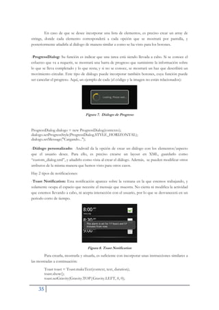 35
En caso de que se desee incorporar una lista de elementos, es preciso crear un array de
strings, donde cada elemento corresponderá a cada opción que se mostrará por pantalla, y
posteriormente añadirla al diálogo de manera similar a como se ha visto para los botones.
-ProgressDialog: Su función es indicar que una tarea está siendo llevada a cabo. Si se conoce el
esfuerzo que va a requerir, se mostrará una barra de progreso que suministre la información sobre
lo que se lleva completado y lo que resta; y si no se conoce, se mostrará un haz que describirá un
movimiento circular. Este tipo de diálogo puede incorporar también botones, cuya función puede
ser cancelar el progreso. Aquí, un ejemplo de cada (el código y la imagen no están relacionados):
Figura 7. Diálogo de Progreso
ProgressDialog dialogo = new ProgressDialog(contexto);
dialogo.setProgressStyle(ProgressDialog.STYLE_HORIZONTAL);
dialogo.setMessage("Cargando...");
-Diálogo personalizado: Android da la opción de crear un diálogo con los elementos/aspecto
que el usuario desee. Para ello, es preciso crearse un layout en XML, guardarlo como
“custom_dialog.xml”, y añadirlo como vista al crear el diálogo. Además, se pueden modificar otros
atributos de la misma manera que hemos visto para otros casos.
Hay 2 tipos de notificaciones:
-Toast Notification: Esta notificación aparece sobre la ventana en la que estemos trabajando, y
solamente ocupa el espacio que necesite el mensaje que muestra. No cierra ni modifica la actividad
que estemos llevando a cabo, ni acepta interacción con el usuario, por lo que se desvanecerá en un
periodo corto de tiempo.
Figura 8. Toast Notification
Para crearla, mostrarla y situarla, es suficiente con incorporar unas instrucciones similares a
las mostradas a continuación:
Toast toast = Toast.makeText(context, text, duration);
toast.show();
toast.setGravity(Gravity.TOP|Gravity.LEFT, 0, 0);
 