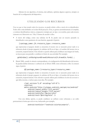 41
Además de este algoritmo, el sistema, más adelante, optimiza algunos aspectos, siempre en
función de la configuración del dispositivo.
UTILIZANDO LOS RECURSOS
Una vez que se han creado todos los recursos, se puede referir a ellos a través de su identificador.
Todos ellos están definidos en la clase R del proyecto. Ésta, se genera automáticamente al compilar,
y contiene identificadores únicos, compuestos siempre por un tipo y un nombre, para cada recurso
existente en el directorio res/. Hay 2 formas de acceder a ellos:
ƒ A través del código, como una subclase de R. Se puede usar un recurso pasando su
identificador como parámetro de una función, siguiendo el patrón
[<package_name>.]R.<resource_type>.<resource_name>
que representan el paquete donde se encuentra el recurso (no es necesario poner nada si se
referencia desde el propio paquete), la subclase de R con el tipo y el nombre del recurso sin su
extensión, respectivamente. Este método se puede utilizar para establecer una imagen de fondo,
un layout para una pantalla o establecer el título de una actividad. Por ejemplo:
getWindow().setBackgroundDrawableResource(R.drawable.fondo) ;
ƒ Desde XML, usando la sintaxis correspondiente a la configuración del identificador del recurso.
Se pueden definir elementos o atributos de un fichero XML como referencia a ellos. La sintaxis
sigue el patrón
@[<package_name>:]<resource_type>/<resource_name>
que representan el paquete donde se encuentra el recurso (no es necesario poner nada si se
referencia desde el propio paquete), la subclase de R con el tipo y el nombre del recurso sin su
extensión, respectivamente. Este método se puede utilizar para establecer el color de un texto o
qué debe mostrar, o incluso para crear alias. Por ejemplo:
<?xml version="1.0" encoding="utfŞ8"?>
<EditText
xmlns:android="http://schemas.android.com/apk/res/android"
android:layout_width="fill_parent"
android:layout_height="fill_parent"
android:textColor="@color/azul"
android:text="@string/hola" />
Con esta última opción, se puede establecer un atributo como referencia a un estilo
perteneciente al tema que está en uso, incluyendo, por ejemplo,
android:textColor="?android:colorSecundario".
 