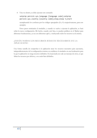 43
4- Una vez dentro, se debe ejecutar este comando:
setprop persist.sys.language [language code];setprop
persist.sys.country [country code];stop;sleep 5;start
reemplazando los corchetes por los códigos apropiados (fr y Ca respectivamente, para este
ejemplo).
Estos pasos reiniciarán el emulador, y cuando se vuelva a ejecutar la aplicación, se hará
sobre la nueva configuración. De hecho, cuando esté lista, se pueden publicar en el Market para
diferentes localizaciones, ya sea con diferentes apk’s, o incluyendo todos los recursos en la misma.
¿ESTÁN TODOS LOS RECURSOS BÁSICOS NECESARIOS EN LA
APLICACIÓN?
Una forma sencilla de comprobar si la aplicación tiene los recursos necesarios para ejecutarse,
independientemente de la configuración consiste en establecer el emulador en una localización para
la que la aplicación no tenga recursos definidos. Si al ejecutarla nos sale un mensaje de error, es que
faltan los recursos por defecto, o no están bien definidos.
 