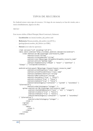 44
TIPOS DE RECURSOS
En Android existen varios tipos de recursos. A lo largo de este manual ya se han ido viendo, más o
menos detalladamente, algunos de ellos.
MENU
Este recurso define al Menú Principal, Menú Contextual y Submenú.
- Localización: res/menú/nombre_del_archivo.xml
- Referencia: R.menu.nombre_del_archivo (en JAVA) y
[package:]menú.nombre_del_fichero (en XML).
- Sintaxis (con todas las opciones):
<?xml version="1.0" encoding="utfŞ8"?>
<menu xmlns:android="http://schemas.android.com/apk/res/android">
<item android:id="@[+][package:]id/resource_name"
android:title="string"
android:titleCondensed="string"
android:icon="@[package:]drawable/drawable_resource_name"
android:onClick="method name"
android:showAsAction=["ifRoom" | "never" | "withText" |
"always" | "collapseActionView"]
android:actionLayout="@[package:]layout/layout_resource_name"
android:actionViewClass="class name"
android:actionProviderClass="class name"
android:alphabeticShortcut="string"
android:numericShortcut="string"
android:checkable=["true" | "false"]
android:visible=["true" | "false"]
android:enabled=["true" | "false"]
android:menuCategory=["container" | "system" | "secondary" |
"alternative"]
android:orderInCategory="integer" />
<group android:id="@[+][package:]id/resource name"
android:checkableBehavior=["none" | "all" | "single"]
android:visible=["true" | "false"]
android:enabled=["true" | "false"]
android:menuCategory=["container" | "system" | "secondary"
| "alternative"]
android:orderInCategory="integer" >
<item />
</group>
<item >
<menu>
<item />
</menu>
</item>
</menu>
 