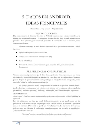 47
5. DATOS EN ANDROID.
IDEAS PRINCIPALES
Manuel Báez – Jorge Cordero – Miguel González
INTRODUCCIÓN
Hay cuatro maneras de almacenar los datos en Android, usaremos una u otra dependiendo de la
función que tengan dichos datos. Es importante destacar que los datos de cada aplicación son
privados a dicha aplicación, pero tenemos la posibilidad de compartirlos si así lo deseamos, como
veremos más adelante.
Tenemos cuatro tipos de datos distintos, en función de lo que queramos almacenar. Dichos
tipos son:
Ɣ Preferencias: Conjunto de datos, clave/valor
Ɣ Archivos locales: Almacenamiento interno y externo (SD)
Ɣ Base de datos: SQLite
Ɣ Proveedores de contenidos: Único mecanismo para compartir datos, no se trata con ellos
directamente.
PREFERENCIAS COMPARTIDAS
Tenemos a nuestra disposición un tipo de datos llamado preferencias. Estas preferencias, son una forma
ágil para poder guardar datos simples de la aplicación. Estos datos son un conjunto clave/valor que
perdura después de que la aplicación se cierre, por lo que es principalmente útil para guardar, como
su nombre indica, las preferencias de una aplicación.
Por ejemplo guardar el idioma, configuraciones de sonido de la aplicación, fuentes, colores,
etc. Los datos que permite guardar son primitivos y se invocan con los siguientes métodos putInt(),
putBoolean(), putFloat(), putLong(), putString(), putStringSet() de la forma (String key, tipo value).
SharedPreferences
Ahora vamos a ver cómo guardar los datos de las preferencias y cómo acceder a ellos al inicializar la
aplicación.
Para ello utilizaremos una clase que hereda de PreferenceActivity, la cual guarda en un xml las
preferencias de la aplicación que, en principio, serán cargadas cuando la iniciemos y guardadas
cuando la cerremos. Dicho xml se guarda en SharedPreferences. Es importante destacar que
podemos tener una colección de preferencias, para ello tendremos que asociarles un identificador.
Almacenándose los datos en:
/data/data/nombre_paquete/shared_prefs/preferencias_por_defecto.xml
 