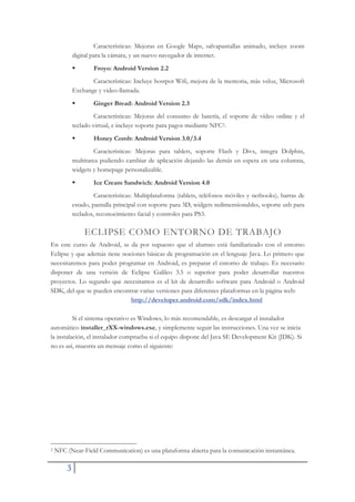3
Características: Mejoras en Google Maps, salvapantallas animado, incluye zoom
digital para la cámara, y un nuevo navegador de internet.
ƒ Froyo: Android Version 2.2
Características: Incluye hostpot Wifi, mejora de la memoria, más veloz, Microsoft
Exchange y video-llamada.
ƒ Ginger Bread: Android Version 2.3
Características: Mejoras del consumo de batería, el soporte de vídeo online y el
teclado virtual, e incluye soporte para pagos mediante NFC2.
ƒ Honey Comb: Android Version 3.0/3.4
Características: Mejoras para tablets, soporte Flash y Divx, integra Dolphin,
multitarea pudiendo cambiar de aplicación dejando las demás en espera en una columna,
widgets y homepage personalizable.
ƒ Ice Cream Sandwich: Android Version 4.0
Características: Multiplataforma (tablets, teléfonos móviles y netbooks), barras de
estado, pantalla principal con soporte para 3D, widgets redimensionables, soporte usb para
teclados, reconocimiento facial y controles para PS3.
ECLIPSE COMO ENTORNO DE TRABAJO
En este curso de Android, se da por supuesto que el alumno está familiarizado con el entorno
Eclipse y que además tiene nociones básicas de programación en el lenguaje Java. Lo primero que
necesitaremos para poder programar en Android, es preparar el entorno de trabajo. Es necesario
disponer de una versión de Eclipse Galileo 3.5 o superior para poder desarrollar nuestros
proyectos. Lo segundo que necesitamos es el kit de desarrollo software para Android o Android
SDK, del que se pueden encontrar varias versiones para diferentes plataformas en la página web:
http://developer.android.com/sdk/index.html
Si el sistema operativo es Windows, lo más recomendable, es descargar el instalador
automático installer_rXX-windows.exe, y simplemente seguir las instrucciones. Una vez se inicia
la instalación, el instalador comprueba si el equipo dispone del Java SE Development Kit (JDK). Si
no es así, muestra un mensaje como el siguiente:
2 NFC (Near-Field Communication) es una plataforma abierta para la comunicación instantánea.
 