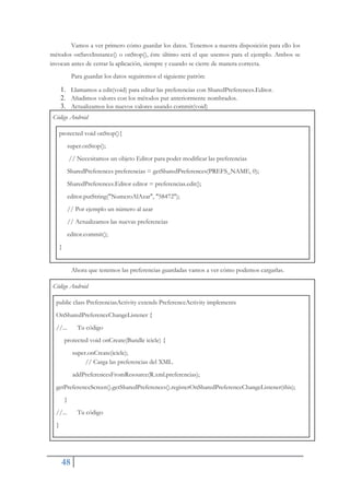 48
Vamos a ver primero cómo guardar los datos. Tenemos a nuestra disposición para ello los
métodos onSaveInstance() o onStop(), éste último será el que usemos para el ejemplo. Ambos se
invocan antes de cerrar la aplicación, siempre y cuando se cierre de manera correcta.
Para guardar los datos seguiremos el siguiente patrón:
1. Llamamos a edit(void) para editar las preferencias con SharedPreferences.Editor.
2. Añadimos valores con los métodos put anteriormente nombrados.
3. Actualizamos los nuevos valores usando commit(void)
Código Android
protected void onStop(){
super.onStop();
// Necesitamos un objeto Editor para poder modificar las preferencias
SharedPreferences preferencias = getSharedPreferences(PREFS_NAME, 0);
SharedPreferences.Editor editor = preferencias.edit();
editor.putString("NumeroAlAzar", "58472");
// Por ejemplo un número al azar
// Actualizamos las nuevas preferencias
editor.commit();
}
Ahora que tenemos las preferencias guardadas vamos a ver cómo podemos cargarlas.
Código Android
public class PreferenciasActivity extends PreferenceActivity implements
OnSharedPreferenceChangeListener {
//... Tu código
protected void onCreate(Bundle icicle) {
super.onCreate(icicle);
// Carga las preferencias del XML.
addPreferencesFromResource(R.xml.preferencias);
getPreferenceScreen().getSharedPreferences().registerOnSharedPreferenceChangeListener(this);
}
//... Tu código
}
 