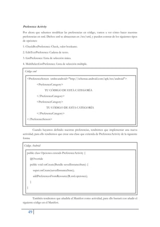 49
Preference Activity
Por ahora que sabemos modificar las preferencias en código, vamos a ver cómo hacer nuestras
preferencias en xml. Dichos xml se almacenan en /res/xml, y pueden constar de los siguientes tipos
de opciones:
1. CheckBoxPreference: Check, valor booleano.
2. EditTextPreference: Cadena de texto.
3. ListPreference: Lista de selección única.
4. MultiSelectListPreference: Lista de selección múltiple.
Código xml
<PreferenceScreen xmlns:android="http://schemas.android.com/apk/res/android">
<PreferenceCategory>
TU CÓDIGO DE ESTA CATEGORÍA
</PreferenceCategory>
<PreferenceCategory>
TU CÓDIGO DE ESTA CATEGORÍA
</PreferenceCategory>
</PreferenceScreen>
Cuando hayamos definido nuestras preferencias, tendremos que implementar una nueva
actividad, para ello tendremos que crear una clase que extienda de PreferenceActivity de la siguiente
forma
Código Android
public class Opciones extends PreferenceActivity {
@Override
public void onCreate(Bundle savedInstanceState) {
super.onCreate(savedInstanceState);
addPreferencesFromResource(R.xml.opciones);
}
}
También tendremos que añadirla al Manifest como actividad, para ello bastará con añadir el
siguiente código en el Manifest.
 