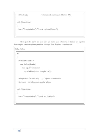 51
fOut.close(); // Cerramos la escritura en el fichero fOut
}
catch (Exception e)
{
Log.e("Error de fichero", "Error al escribir el fichero.");
}
Ahora para los input hay que tener en cuenta que solamente podremos leer aquellos
ficheros para los que tengamos permisos, el código viene detallado a continuación.
Código Android
try
{
BufferedReader fIn =
new BufferedReader(
new InputStreamReader(
openFileInput("texto_ejemplo2.txt")));
String texto = fIn.readLine(); // Cogemos la línea de fIn
fin.close(); // Salimos para guardar la línea
}
catch (Exception e)
{
Log.e("Error de fichero", "Error al leer el fichero");
}
 