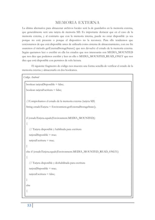 53
MEMORIA EXTERNA
La última alternativa para almacenar archivos locales será la de guardarlos en la memoria externa,
que generalmente será una tarjeta de memoria SD. Es importante destacar que en el caso de la
memoria externa, y al contrario que con la memoria interna, puede no estar disponible ya sea
porque no está presente o porque el dispositivo no la reconoce. Para ello tendremos que
cercionarnos de que está disponible antes de utilizarla como sistema de almacenamiento, con ese fin
usaremos el método getExternalStorageStatus() que nos devuelve el estado de la memoria externa.
Según queramos leer o escribir en ella los estados que nos interesarán son MEDIA_MOUNTED
que nos dice que podemos escribir y leer en ella o MEDIA_MOUNTED_READ_ONLY que nos
dice que está disponible con permisos de solo lectura.
El siguiente fragmento de código nos muestra una forma sencilla de verificar el estado de la
memoria externa y almacenarlo en dos booleanos.
Código Android
boolean tarjetaDisponible = false;
boolean tarjetaEscritura = false;
//Comprobamos el estado de la memoria externa (tarjeta SD)
String estadoTarjeta = Environment.getExternalStorageState();
if (estadoTarjeta.equals(Environment.MEDIA_MOUNTED))
{
// Tarjeta disponible y habilitada para escritura
tarjetaDisponible = true;
tarjetaEscritura = true;
}
else if (estadoTarjeta.equals(Environment.MEDIA_MOUNTED_READ_ONLY))
{
// Tarjeta disponible y deshabilitada para escritura
tarjetaDisponible = true;
tarjetaEscritura = false;
}
else
{
 
