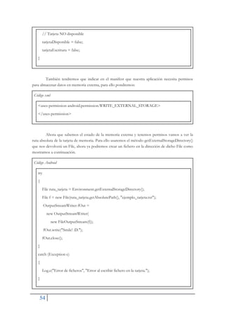 54
// Tarjeta NO disponible
tarjetaDisponible = false;
tarjetaEscritura = false;
}
También tendremos que indicar en el manifest que nuestra aplicación necesita permisos
para almacenar datos en memoria externa, para ello pondremos:
Código xml
<uses-permission android.permission.WRITE_EXTERNAL_STORAGE>
</uses-permission>
Ahora que sabemos el estado de la memoria externa y tenemos permisos vamos a ver la
ruta absoluta de la tarjeta de memoria. Para ello usaremos el método getExternalStorageDirectory()
que nos devolverá un File, ahora ya podremos crear un fichero en la dirección de dicho File como
mostramos a continuación.
Código Android
try
{
File ruta_tarjeta = Environment.getExternalStorageDirectory();
File f = new File(ruta_tarjeta.getAbsolutePath(), "ejemplo_tarjeta.txt");
OutputStreamWriter fOut =
new OutputStreamWriter(
new FileOutputStream(f));
fOut.write("Smile! :D.");
fOut.close();
}
catch (Exception e)
{
Log.e("Error de ficheros", "Error al escribir fichero en la tarjeta.");
}
 