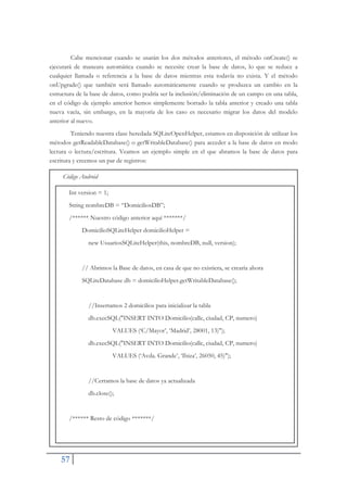 57
Cabe mencionar cuando se usarán los dos métodos anteriores, el método onCreate() se
ejecutará de maneara automática cuando se necesite crear la base de datos, lo que se reduce a
cualquier llamada o referencia a la base de datos mientras esta todavía no exista. Y el método
onUpgrade() que también será llamado automáticamente cuando se produzca un cambio en la
estructura de la base de datos, como podría ser la inclusión/eliminación de un campo en una tabla,
en el código de ejemplo anterior hemos simplemente borrado la tabla anterior y creado una tabla
nueva vacía, sin embargo, en la mayoría de los caso es necesario migrar los datos del modelo
anterior al nuevo.
Teniendo nuestra clase heredada SQLiteOpenHelper, estamos en disposición de utilizar los
métodos getReadableDatabase() o getWritableDatabase() para acceder a la base de datos en modo
lectura o lectura/escritura. Veamos un ejemplo simple en el que abramos la base de datos para
escritura y creemos un par de registros:
Código Android
Int version = 1;
String nombreDB = “DomiciliosDB”;
/****** Nuestro código anterior aquí *******/
DomicilioSQLiteHelper domicilioHelper =
new UsuariosSQLiteHelper(this, nombreDB, null, version);
// Abrimos la Base de datos, en casa de que no existiera, se crearía ahora
SQLiteDatabase db = domicilioHelper.getWritableDatabase();
//Insertamos 2 domicilios para inicializar la tabla
db.execSQL("INSERT INTO Domicilio(calle, ciudad, CP, numero)
VALUES (‘C/Mayor’, ‘Madrid’, 28001, 13)");
db.execSQL("INSERT INTO Domicilio(calle, ciudad, CP, numero)
VALUES (‘Avda. Grande’, ‘Ibiza’, 26050, 45)");
//Cerramos la base de datos ya actualizada
db.close();
/****** Resto de código *******/
 