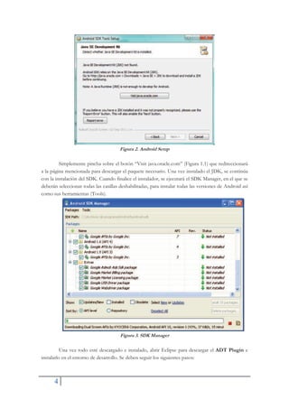 4
Figura 2. Android Setup
Simplemente pincha sobre el botón “Visit java.oracle.com” (Figura 1.1) que redireccionará
a la página mencionada para descargar el paquete necesario. Una vez instalado el JDK, se continúa
con la instalación del SDK. Cuando finalice el instalador, se ejecutará el SDK Manager, en el que se
deberán seleccionar todas las casillas deshabilitadas, para instalar todas las versiones de Android así
como sus herramientas (Tools).
Figura 3. SDK Manager
Una vez todo esté descargado e instalado, abrir Eclipse para descargar el ADT Plugin e
instalarlo en el entorno de desarrollo. Se deben seguir los siguientes pasos:
 