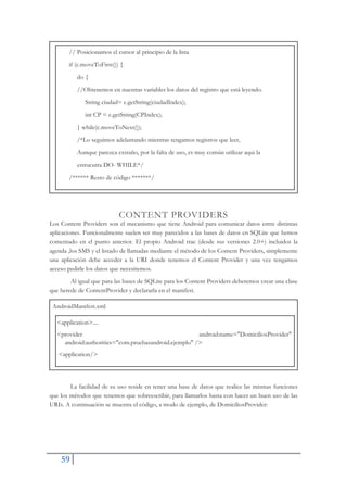 59
// Posicionamos el cursor al principio de la lista
if (c.moveToFirst()) {
do {
//Obtenemos en nuestras variables los datos del registro que está leyendo.
String ciudad= c.getString(ciudadIndex);
int CP = c.getString(CPIndex);
} while(c.moveToNext());
/*Lo seguimos adelantando mientras tengamos registros que leer,
Aunque parezca extraño, por la falta de uso, es muy común utilizar aqui la
estrucutra DO- WHILE*/
/****** Resto de código *******/
CONTENT PROVIDERS
Los Content Providers son el mecanismo que tiene Android para comunicar datos entre distintas
aplicaciones. Funcionalmente suelen ser muy parecidos a las bases de datos en SQLite que hemos
comentado en el punto anterior. El propio Android trae (desde sus versiones 2.0+) incluidos la
agenda ,los SMS y el listado de llamadas mediante el método de los Content Providers, simplemente
una aplicación debe acceder a la URI donde tenemos el Content Provider y una vez tengamos
acceso pedirle los datos que necesitemos.
Al igual que para las bases de SQLite para los Content Providers deberemos crear una clase
que herede de ContentProvider y declararla en el manifest.
AndroidManifest.xml
<application>....
<provider android:name="DomiciliosProvider"
android:authorities="com.pruebasandroid.ejemplo" />
<application/>
La facilidad de su uso reside en tener una base de datos que realice las mismas funciones
que los métodos que tenemos que sobreescribir, para llamarlos basta con hacer un buen uso de las
URIs. A continuación se muestra el código, a modo de ejemplo, de DomiciliosProvider:
 