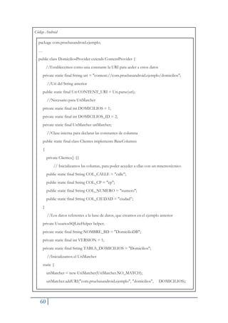 60
Código Android
package com.pruebasandroid.ejemplo;
…
public class DomiciliosProvider extends ContentProvider {
//Establecemos como una constante la URI para aeder a estos datos
private static final String uri = "content://com.pruebasandroid.ejemplo/domicilios";
//Uri del String anterior
public static final Uri CONTENT_URI = Uri.parse(uri);
//Necesario para UriMatcher
private static final int DOMICILIOS = 1;
private static final int DOMICILIOS_ID = 2;
private static final UriMatcher uriMatcher;
//Clase interna para declarar las constantes de columna
public static final class Clientes implements BaseColumns
{
private Clientes() {}
// Inicializamos las columas, para poder acceder a ellas con un mnemotécnico
public static final String COL_CALLE = "calle";
public static final String COL_CP = "cp";
public static final String COL_NUMERO = "numero";
public static final String COL_CIUDAD = "ciudad”;
}
//Los datos referentes a la base de datos, que creamos en el ejemplo anterior
private UsuariosSQLiteHelper helper;
private static final String NOMBRE_BD = "DomicilioDB";
private static final int VERSION = 1;
private static final String TABLA_DOMICILIOS = "Domicilios";
//Inicializamos el UriMatcher
static {
uriMatcher = new UriMatcher(UriMatcher.NO_MATCH);
uriMatcher.addURI("com.pruebasandroid.ejemplo", "domicilios", DOMICILIOS);
 