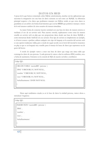 63
DATOS EN RED
A pesar de lo que hemos comentado sobre SQLite anteriormente, muchas son las aplicaciones que
necesitan la integración con una base de datos existente en red como un MySQL. La diferencia
principal respecto a los datos que podríamos manejar con SQLite reside en que estos datos se
guardaban en un archivo de forma local mientras que con las BBDD que podemos manejar a través
de la red tenemos cambios de otros usuarios de manera inmediata.
La mejor forma de conectar nuestro terminal con una base de datos de manera remota es
mediante el uso de un servicio web. Para nuestro tutorial, explicaremos como crear de manera
sencilla un servicio web en php que nos proporcione datos desde una base de datos MySQL y
como interactuar desde Android con ese servicio. Este tipo de servicio es simplemente un ejemplo,
si el lector conoce o prefiere utilizar cualquier otro tipo de lenguaje en la creación del servicio web
es una opción totalmente válida, pero a modo de seguir acorde con el nivel del tutorial lo crearemos
en php ya que es un lenguaje muy sencillo para el manejo de bases de datos que esperemos sea de
gusto del lector.
A modo de ejemplo vamos a crear una base de datos que tenga una única tabla que
contenga los datos de una persona. A cada persona le vamos a dar los atributos DNI, nombre, sexo
y fecha de nacimiento. Entramos en la consola de SQL de nuestro servidor y escribimos:
Código SQL.
CREATE TABLE `nuestraBD`.`persona` (
`DNI` VARCHAR( 10 ) NOT NULL ,
`nombre` VARCHAR( 30 ) NOT NULL ,
`sexo` VARCHAR( 10 ) NOT NULL ,
`fechaNacimiento` DATE NOT NULL
)
Hasta aquí tendríamos creada ya en la base de datos la entidad persona, vamos ahora a
introducir 3 registros:
Código SQL.
INSERT INTO `nuestraBD`.`persona` (
`DNI` ,
`nombre` ,
`sexo` ,
`fechaNacimiento`
)
 