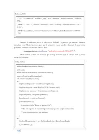 65
Respuesta JSON
[{"DNI":"000000000X","nombre":"Jorge","sexo":"Hombre","fechaNacimiento":"1980-11-
20"},
{"DNI":"11111111Y","nombre":"Francisco","sexo":"Hombre","fechaNacimiento":"1977-
09-10"},
{"DNI":"222222222Z","nombre":"Patricia","sexo":"Mujer","fechaNacimiento":"1987-01-
15"}]
Después de todo esto, ahora sí volvemos a Android. Lo primero que vamos a hacer es
introducir en el Manifest permisos para que la aplicación pueda acceder a Internet, de esta forma
podremos concertar con nuestro servicio Web:
<uses-permission android:name="android.permission.INTERNET" />
Ahora vamos a crear una función que consiga conectar con el servicio web y pueda
enviar/recibir datos:
Código Android
public class Persona extends Activity {
@Override
public void onCreate(Bundle savedInstanceState) {
super.onCreate(savedInstanceState);
setContentView(R.layout.main);
try{
HttpClient httpclient = new DefaultHttpClient();
HttpPost httppost = new HttpPost("URL/persona.php");
HttpResponse response = httpclient.execute(httppost);
HttpEntity entity = response.getEntity();
InputStream is = entity.getContent();
}catch(Exception e){
System.out.println(“Error en la conexión");
// En esta caputra de excepción podemos ver que hay un problema con la
// conexión e intentarlo más adelante.
}
try{
BufferedReader reader = new BufferedReader(new InputStreamReader
(is,"iso-8859-1"),8);
 