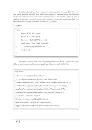 67
Ahora bien, hasta lo que hemos visto, solo podemos pedirle al servicio Web datos pero
¿qué pasa si queremos introducir algún tipo de información? La respuesta es muy sencilla en php
una de las cosas más comunes es pedir el usuario y la contraseña para acceder a la base de datos, o
simplemente los datos a introducir en un insert o cualquier otro dato que necesitemos desde php.
Para obtener datos externos desde PHP utilizamos $_REQUEST:
Código PHP
<?php
$host = $_REQUEST[host];
$user = $_REQUEST[user];
$password = $_REQUEST[password];
mysql_connect($host , $user, $password);
// ….........Nuestro código intermedio aqui.............
mysql_close();
?>
Para introducir estos datos desde Android también es muy sencillo, sirviéndonos como
código el ejemplo anterior, sólo anotamos aquí lo que deberemos añadir al HttpPost:
Código Android
//Creamos un ArrayList de Nombre Valor
// e introducimos los datos que deseamos pasar al web service
ArrayList<NameValuePair> nameValuePairs = new ArrayList<NameValuePair>();
nameValuePairs.add(new BasicNameValuePair("host","url de nuestro host"));
nameValuePairs.add(new BasicNameValuePair("user","usuario de la BD"));
nameValuePairs.add(new BasicNameValuePair("password","contaseña"));
// Añadimos los valores al HttpPost
HttpClient httpclient = new DefaultHttpClient();
HttpPost httppost = HttpPost("URL/persona.php");
httppost.setEntity(new UrlEncodedFormEntity(nameValuePairs));
 