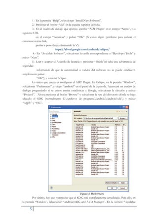 5
1.- En la pestaña “Help”, seleccionar “Install New Software”.
2.- Presionar el botón “Add” en la esquina superior derecha.
3.- En el cuadro de dialogo que aparece, escribir “ADT Plugin” en el campo “Name”, y la
siguiente URL
en el campo “Location” y pulsar “OK” (Si existe algún problema para enlazar el
entorno con éste link,
probar a poner http: eliminando la ‘s’):
https://dl-ssl.google.com/android/eclipse/
4.- En “Avalaible Software”, seleccionar la casilla correspondiente a “Developer Tools” y
pulsar “Next”.
5.- Leer y aceptar el Acuerdo de licencia y presionar “Finish”(si salta una advertencia de
seguridad
informando de que la autenticidad o validez del software no se puede establecer,
simplemente pulsar
“OK”), y reiniciar Eclipse.
Lo único que queda es configurar el ADT Plugin. En Eclipse, en la pestaña “Window”,
seleccionar “Preferences”, y elegir “Android” en el panel de la izquierda. Aparecerá un cuadro de
dialogo preguntándo si se quiere enviar estadísticas a Google, seleccionar la elección y pulsar
“Proceed”. Ahora presionar el botón “Browse” y seleccionar la ruta del directorio dónde se haya
ubicado el SDK (normalmente C:Archivos de programaAndroidAndroid-sdk) y pulsar
“Apply” y “OK”.
Figura 4. Preferences
Por último, hay que comprobar que el SDK está completamente actualizado. Para ello, en
la pestaña “Window”, seleccionar “Android SDK and AVD Manager”. En la sección “Available
 
