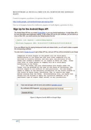 69
REGISTRAR LA HUELLA MD5 EN EL SERVICIO DE GOOGLE
MAPS
Cuando la tengamos, accedemos a la siguiente dirección Web:
http://code.google. com/android/maps-api-signup.html
Una vez en la página, leemos las condiciones, pegamos la huella digital, y generamos la clave.
Figura 2. Registro huella MD5 en Google Maps
 