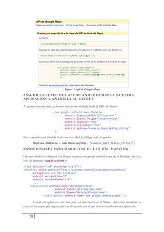 70
Figura 3. Api de Google Maps
AÑADIR LA CLAVE DEL API DE ANDROID MAPS A NUESTRA
APLICACIÓN Y AÑADIRLA AL LAYOUT
Al generar nuestra clave, ya hemos visto como añadirla desde el XML del layout:
<com.google.android.maps.MapView
android:layout_width="fill_parent"
android:layout_height="wrap_content"
android:enabled="true"
android:clickable="true"
android:apiKey="example_Maps_ApiKey_String"
/>
Pero si quisiéramos añadirla desde una actividad, el código sería el siguiente:
MapView mMapView = new MapView(this, "example_Maps_ApiKey_String");
PASOS FINALES PARA HABILITAR EL USO DEL MAPVIEW
Hay que añadir la referencia a la librería externa com.google.android.maps en el Manifest. Será un
hijo del elemento <applicationd>:
<?xml version="1.0" encoding="utfŞ8"?>
<manifest xmlns:android="http://schemas.android.com/apk/res/android"
package="es.ucm.fdi.localyza"
android:versionCode="1"
android:versionName="1.0">
...
<application android:icon="@drawable/icon"
android:label="@string/app_name"
android:theme="@style/OrangeTheme">
<usesŞlibrary android:name="com.google.android.maps" />
Cuando la aplicación esté lista para ser distribuida en el Market, debermos modificar la
clave de los mapas por la generada con el keystore con el que hemos firmado nuestra aplicación.
 
