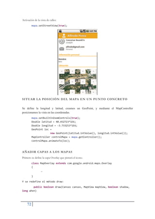 72
Activación de la vista de calles:
mapa.setStreetView(true);
SITUAR LA POSICIÓN DEL MAPA EN UN PUNTO CONCRETO
Se define la longitud y latitud, creamos un GeoPoint, y mediante el MapController
posicionamos la vista en las coordenadas.
mapa.setBuiltInZoomControls(true);
Double latitud = 40.452723*1E6;
Double longitud = Ş3.733253*1E6;
GeoPoint loc =
new GeoPoint(latitud.intValue(), longitud.intValue());
MapController controlMapa = mapa.getController();
controlMapa.animateTo(loc);
AÑADIR CAPAS A LOS MAPAS
Primero se define la capa Overlay que pintará el icono.
class MapOverlay extends com.google.android.maps.Overlay
{
…
}
Y se redefine el método draw:
public boolean draw(Canvas canvas, MapView mapView, boolean shadow,
long when)
 