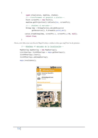 73
{
super.draw(canvas, mapView, shadow);
//ŞŞŞtransformamos el geopoint a pixelesŞŞŞ
Point screenPts = new Point();
mapView.getProjection().toPixels(loc, screenPts);
//ŞŞŞ añadimos el marcadorŞŞŞ
Bitmap bmp = BitmapFactory.decodeResource(
getResources(), R.drawable.point_mor);
canvas.drawBitmap(bmp, screenPts.x, screenPts.yŞ50, null);
return true;
}
Ahora, solo falta crear una lista de MapsOverlays e indicar sobre que mapView ha de pintarse:
//ŞŞŞAñadimos el marcador de la localizaciónŞŞŞ
MapOverlay mapOverlay = new MapOverlay();
List<Overlay> listOfOverlays = mapa.getOverlays();
listOfOverlays.clear();
listOfOverlays.add(mapOverlay);
mapa.invalidate();
 
