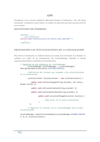 74
GPS
Actualmente, existe una gran cantidad de aplicaciones basadas en localización, y día a día siguen
aumentando. Actualmente, existen treinta y un satélites sin nada mejor que hacer que proveernos de
estos servicios.
SOLICITUDES DE PERMISOS
<manifest ... >
<usesŞpermission
android:name="android.permission.ACCESS_FINE_LOCATION" />
...
</manifest>
OBTENIENDO LAS ACTUALIZACIONES DE LA LOCALIZACIÓN
Para obtener la localización en Android funciona por medio de la devolución de la llamada. Lo
recibimos por medio de las actualizaciones del LocationManager, llamando al método
requestLocationUpdates, y pasándole un LocationListener.
// Obtención de una referencia al LocationManager
LocationManager locationManager = (LocationManager)
this.getSystemService(Context.LOCATION_SERVICE);
//Definición del listener que responde a las actuzalizaciones
de la localización.
LocationListener locationListener = new LocationListener() {
public void onStatusChanged(String provider, int status,
Bundle extras) {}
public void onProviderEnabled(String provider) {}
public void onProviderDisabled(String provider) {}
public void onLocationChanged(Location location) {
//Que hacer con la nueva localización
}
};
// Registrar el listener con el LocationManager para recibir
actualizaciones
locationManager.requestLocationUpdates(LocationManager.NETWORK_PROVIDE
R, 0, 0, locationListener);
 