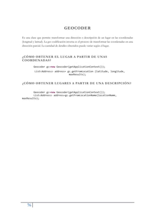 76
GEOCODER
Es una clase que permite transformar una dirección o descripción de un lugar en las coordenadas
(longitud y latitud). La geo codificación inversa es el proceso de transformar las coordenadas en una
dirección parcial. La cantidad de detalles obtenidos puede variar según el lugar.
¿CÓMO OBTENER EL LUGAR A PARTIR DE UNAS
COORDENADAS?
Geocoder gc=new Geocoder(getApplicationContext());
List<Address> address= gc.getFromLocation (latitude, longitude,
maxResults);
¿CÓMO OBTENER LUGARES A PARTIR DE UNA DESCRIPCIÓN?
Geocoder gc=new Geocoder(getApplicationContext());
List<Address> address=gc.getFromLocationName(locationName,
maxResults);
 