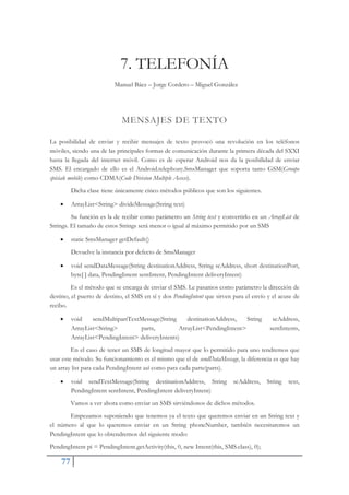 77
7. TELEFONÍA
Manuel Báez – Jorge Cordero – Miguel González
MENSAJES DE TEXTO
La posibilidad de enviar y recibir mensajes de texto provocó una revolución en los teléfonos
móviles, siendo una de las principales formas de comunicación durante la primera década del SXXI
hasta la llegada del internet móvil. Como es de esperar Android nos da la posibilidad de enviar
SMS. El encargado de ello es el Android.telephony.SmsManager que soporta tanto GSM(Groupe
spéciale mobile) como CDMA(Code Division Multiple Access).
Dicha clase tiene únicamente cinco métodos públicos que son los siguientes.
x ArrayList<String> divideMessage(String text)
Su función es la de recibir como parámetro un String text y convertirlo en un ArrayList de
Strings. El tamaño de estos Strings será menor o igual al máximo permitido por un SMS
x static SmsManager getDefault()
Devuelve la instancia por defecto de SmsManager
x void sendDataMessage(String destinationAddress, String scAddress, short destinationPort,
byte[ ] data, PendingIntent sentIntent, PendingIntent deliveryIntent)
Es el método que se encarga de enviar el SMS. Le pasamos como parámetro la dirección de
destino, el puerto de destino, el SMS en sí y dos PendingIntent que sirven para el envío y el acuse de
recibo.
x void sendMultipartTextMessage(String destinationAddress, String scAddress,
ArrayList<String> parts, ArrayList<PendingIntent> sentIntents,
ArrayList<PendingIntent> deliveryIntents)
En el caso de tener un SMS de longitud mayor que lo permitido para uno tendremos que
usar este método. Su funcionamiento es el mismo que el de sendDataMessage, la diferencia es que hay
un array list para cada PendingIntent así como para cada parte(parts).
x void sendTextMessage(String destinationAddress, String scAddress, String text,
PendingIntent sentIntent, PendingIntent deliveryIntent)
Vamos a ver ahora como enviar un SMS sirviéndonos de dichos métodos.
Empezamos suponiendo que tenemos ya el texto que queremos enviar en un String text y
el número al que lo queremos enviar en un String phoneNumber, también necesitaremos un
PendingIntent que lo obtendremos del siguiente modo:
PendingIntent pi = PendingIntent.getActivity(this, 0, new Intent(this, SMS.class), 0);
 