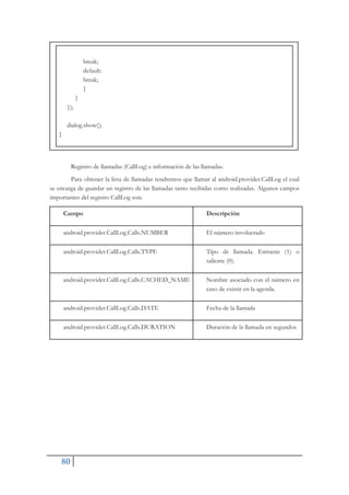 80
break;
default:
break;
}
}
});
dialog.show();
}
Registro de llamadas (CallLog) e información de las llamadas.
Para obtener la lista de llamadas tendremos que llamar al android.provider.CallLog el cual
se encarga de guardar un registro de las llamadas tanto recibidas como realizadas. Algunos campos
importantes del registro CallLog son:
Campo Descripción
android.provider.CallLog.Calls.NUMBER El número involucrado
android.provider.CallLog.Calls.TYPE Tipo de llamada. Entrante (1) o
saliente (0).
android.provider.CallLog.Calls.CACHED_NAME Nombre asociado con el número en
caso de existir en la agenda.
android.provider.CallLog.Calls.DATE Fecha de la llamada
android.provider.CallLog.Calls.DURATION Duración de la llamada en segundos
 