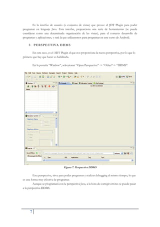 7
Es la interfaz de usuario (o conjunto de vistas) que provee el JDT Plugin para poder
programar en lenguaje Java. Esta interfaz, proporciona una serie de herramientas (se puede
considerar como una determinada organización de las vistas), para el correcto desarrollo de
programas y aplicaciones, y será la que utilizaremos para programar en este curso de Android.
2. PERSPECTIVA DDMS
En este caso, es el ADT Plugin el que nos proporciona la nueva perspectiva, por lo que lo
primero que hay que hacer es habilitarla.
En la pestaña “Window”, seleccionar “Open Perspective” -> “Other”-> “DDMS”.
Figura 7. Perspectiva DDMS
Esta perspectiva, sirve para poder programar y realizar debugging al mismo tiempo, lo que
es una forma muy efectiva de programar.
Aunque se programará con la perspectiva Java, a la hora de corregir errores se puede pasar
a la perspectiva DDMS.
 